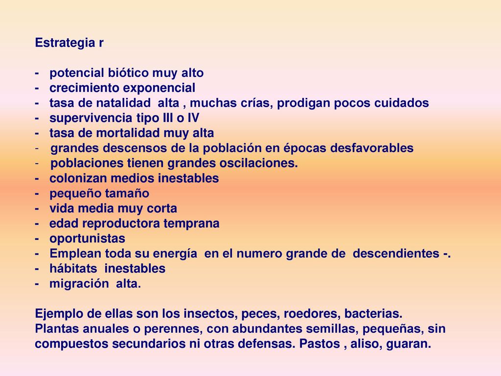 Estrategia r - potencial biótico muy alto. - crecimiento exponencial. - tasa de natalidad alta , muchas crías, prodigan pocos cuidados.