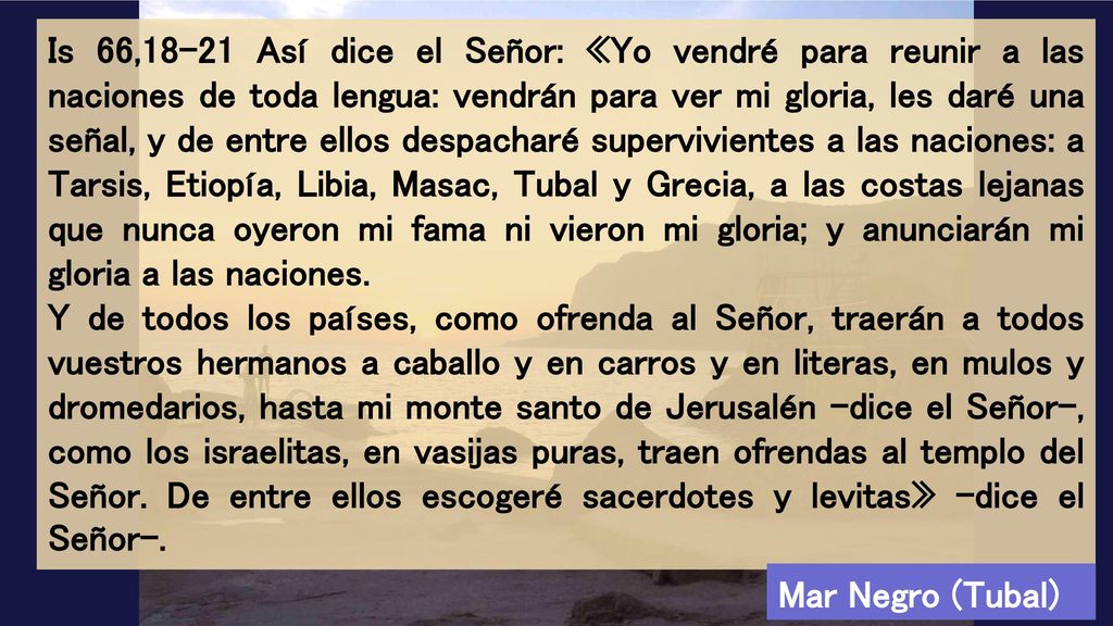Is 66,18-21 Así dice el Señor: «Yo vendré para reunir a las naciones de toda lengua: vendrán para ver mi gloria, les daré una señal, y de entre ellos despacharé supervivientes a las naciones: a Tarsis, Etiopía, Libia, Masac, Tubal y Grecia, a las costas lejanas que nunca oyeron mi fama ni vieron mi gloria; y anunciarán mi gloria a las naciones.