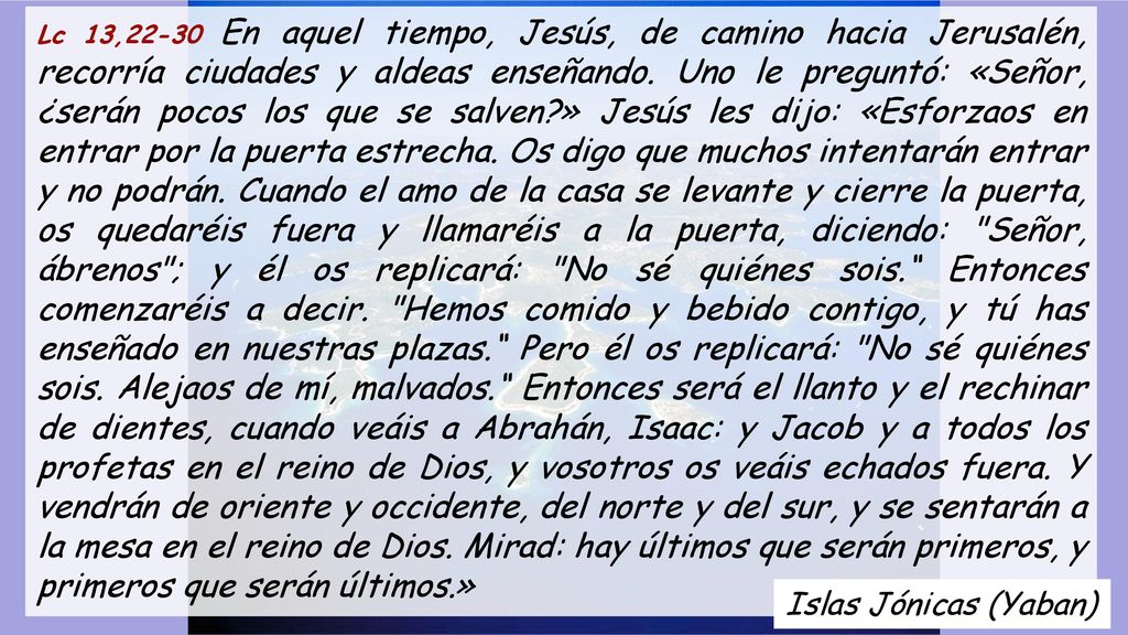 Lc 13,22-30 En aquel tiempo, Jesús, de camino hacia Jerusalén, recorría ciudades y aldeas enseñando. Uno le preguntó: «Señor, ¿serán pocos los que se salven » Jesús les dijo: «Esforzaos en entrar por la puerta estrecha. Os digo que muchos intentarán entrar y no podrán. Cuando el amo de la casa se levante y cierre la puerta, os quedaréis fuera y llamaréis a la puerta, diciendo: Señor, ábrenos ; y él os replicará: No sé quiénes sois. Entonces comenzaréis a decir. Hemos comido y bebido contigo, y tú has enseñado en nuestras plazas. Pero él os replicará: No sé quiénes sois. Alejaos de mí, malvados. Entonces será el llanto y el rechinar de dientes, cuando veáis a Abrahán, Isaac: y Jacob y a todos los profetas en el reino de Dios, y vosotros os veáis echados fuera. Y vendrán de oriente y occidente, del norte y del sur, y se sentarán a la mesa en el reino de Dios. Mirad: hay últimos que serán primeros, y primeros que serán últimos.»