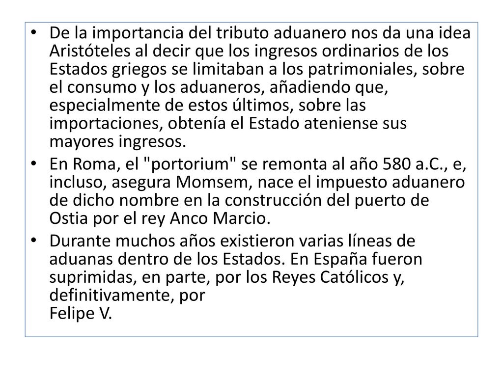 De la importancia del tributo aduanero nos da una idea Aristóteles al decir que los ingresos ordinarios de los Estados griegos se limitaban a los patrimoniales, sobre el consumo y los aduaneros, añadiendo que, especialmente de estos últimos, sobre las importaciones, obtenía el Estado ateniense sus mayores ingresos.