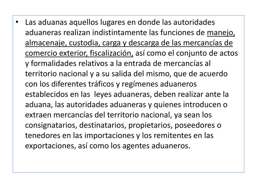Las aduanas aquellos lugares en donde las autoridades aduaneras realizan indistintamente las funciones de manejo, almacenaje, custodia, carga y descarga de las mercancías de comercio exterior, fiscalización, así como el conjunto de actos y formalidades relativos a la entrada de mercancías al territorio nacional y a su salida del mismo, que de acuerdo con los diferentes tráficos y regímenes aduaneros establecidos en las leyes aduaneras, deben realizar ante la aduana, las autoridades aduaneras y quienes introducen o extraen mercancías del territorio nacional, ya sean los consignatarios, destinatarios, propietarios, poseedores o tenedores en las importaciones y los remitentes en las exportaciones, así como los agentes aduaneros.