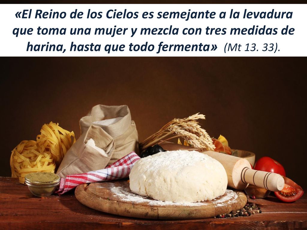 «El Reino de los Cielos es semejante a la levadura que toma una mujer y mezcla con tres medidas de harina, hasta que todo fermenta» (Mt 13.
