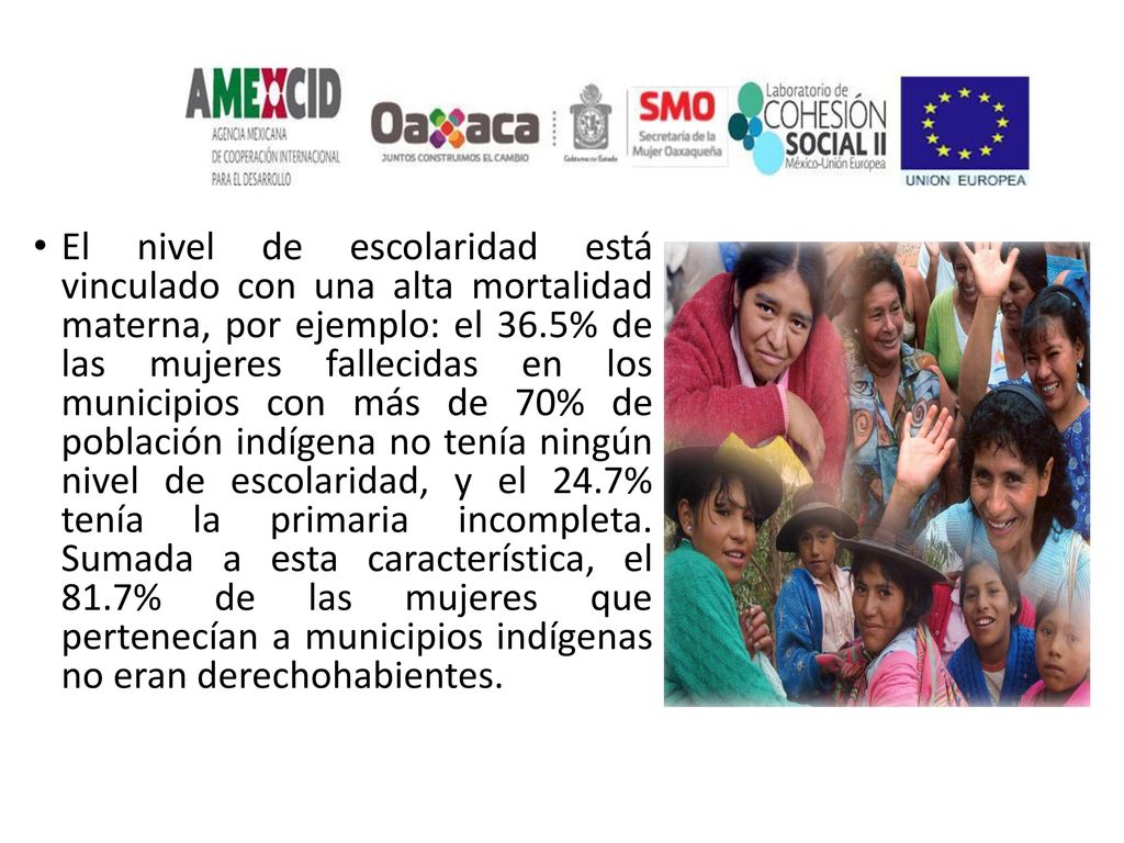 El nivel de escolaridad está vinculado con una alta mortalidad materna, por ejemplo: el 36.5% de las mujeres fallecidas en los municipios con más de 70% de población indígena no tenía ningún nivel de escolaridad, y el 24.7% tenía la primaria incompleta.