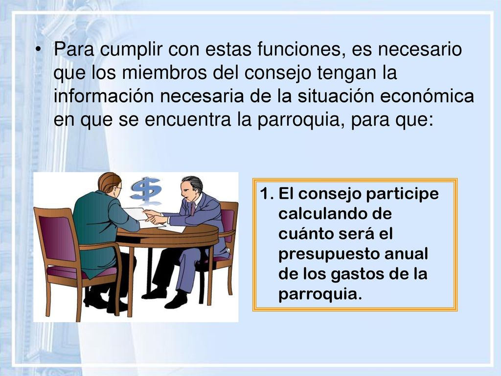 Para cumplir con estas funciones, es necesario que los miembros del consejo tengan la información necesaria de la situación económica en que se encuentra la parroquia, para que: