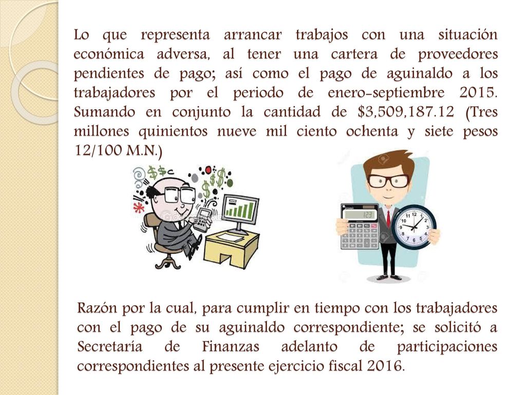 Lo que representa arrancar trabajos con una situación económica adversa, al tener una cartera de proveedores pendientes de pago; así como el pago de aguinaldo a los trabajadores por el periodo de enero-septiembre Sumando en conjunto la cantidad de $3,509, (Tres millones quinientos nueve mil ciento ochenta y siete pesos 12/100 M.N.)