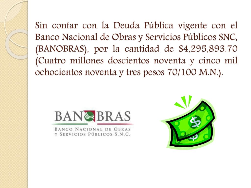 Sin contar con la Deuda Pública vigente con el Banco Nacional de Obras y Servicios Públicos SNC, (BANOBRAS), por la cantidad de $4,295, (Cuatro millones doscientos noventa y cinco mil ochocientos noventa y tres pesos 70/100 M.N.).