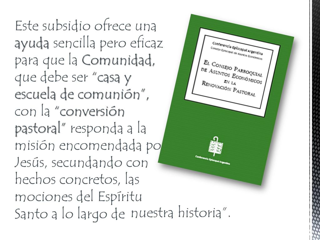 Este subsidio ofrece una ayuda sencilla pero eficaz para que la Comunidad, que debe ser casa y escuela de comunión , con la conversión pastoral responda a la misión encomendada por Jesús, secundando con hechos concretos, las mociones del Espíritu Santo a lo largo de