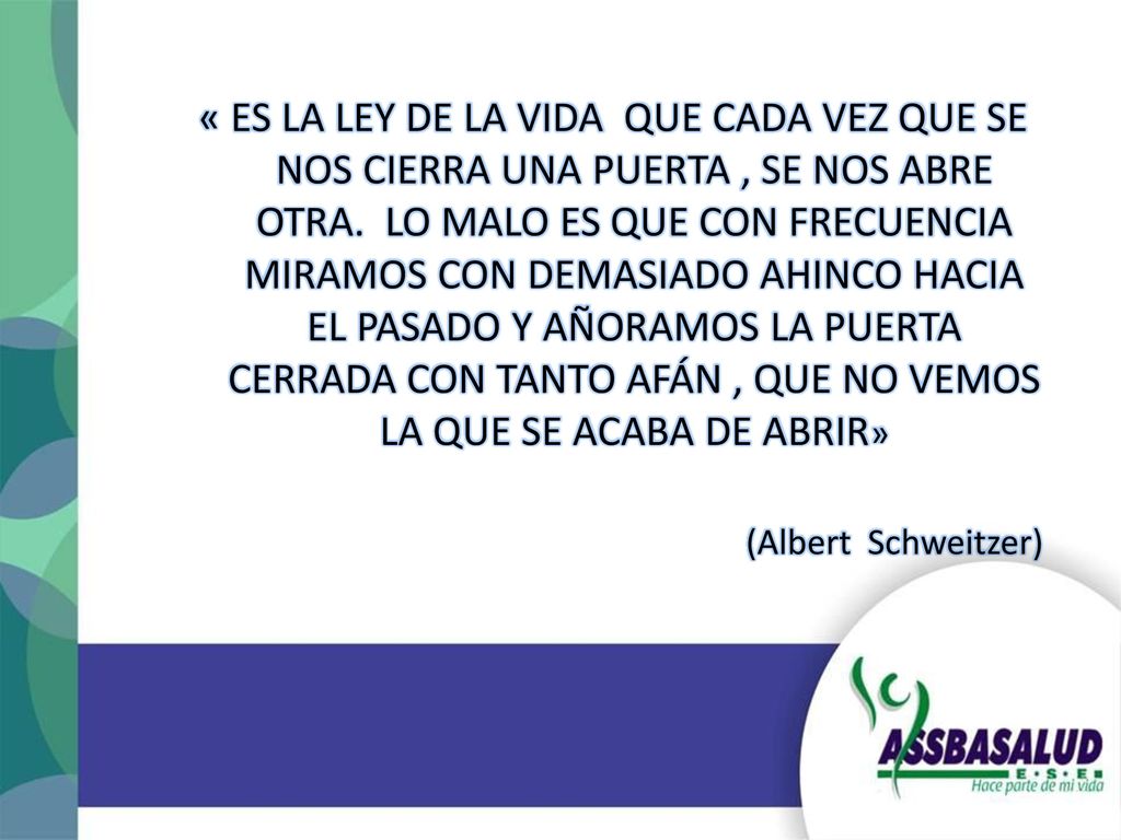 « ES LA LEY DE LA VIDA QUE CADA VEZ QUE SE NOS CIERRA UNA PUERTA , SE NOS ABRE OTRA. LO MALO ES QUE CON FRECUENCIA MIRAMOS CON DEMASIADO AHINCO HACIA EL PASADO Y AÑORAMOS LA PUERTA CERRADA CON TANTO AFÁN , QUE NO VEMOS LA QUE SE ACABA DE ABRIR»