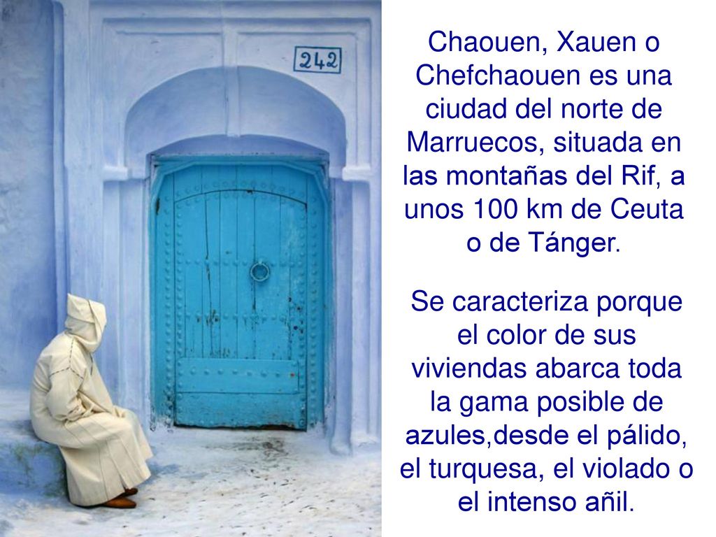 Chaouen, Xauen o Chefchaouen es una ciudad del norte de Marruecos, situada en las montañas del Rif, a unos 100 km de Ceuta o de Tánger.