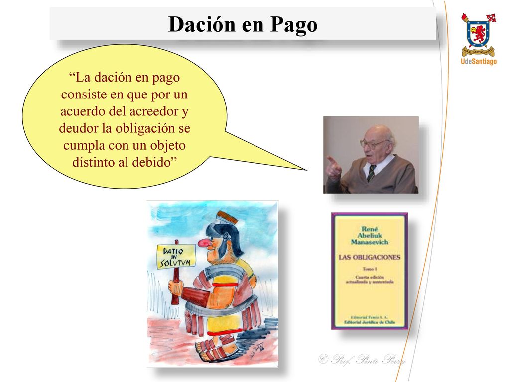 Dación en Pago La dación en pago consiste en que por un acuerdo del acreedor y deudor la obligación se cumpla con un objeto distinto al debido