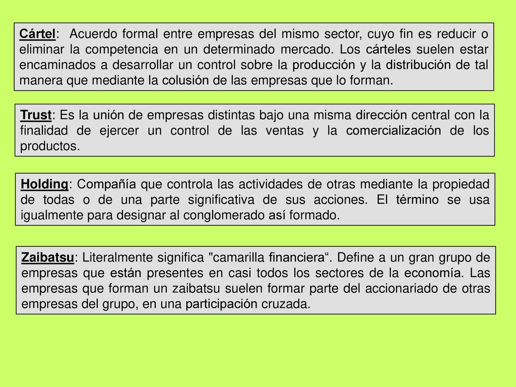 Cártel: Acuerdo formal entre empresas del mismo sector, cuyo fin es reducir o eliminar la competencia en un determinado mercado. Los cárteles suelen estar encaminados a desarrollar un control sobre la producción y la distribución de tal manera que mediante la colusión de las empresas que lo forman.