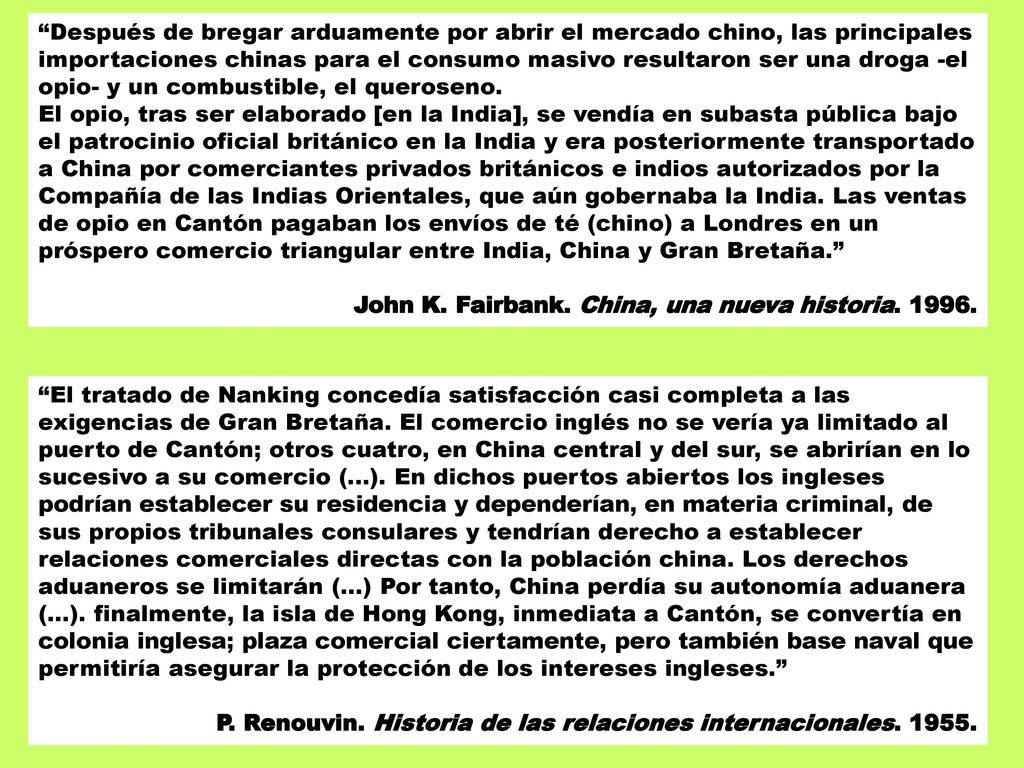 Después de bregar arduamente por abrir el mercado chino, las principales importaciones chinas para el consumo masivo resultaron ser una droga -el opio- y un combustible, el queroseno. El opio, tras ser elaborado [en la India], se vendía en subasta pública bajo el patrocinio oficial británico en la India y era posteriormente transportado a China por comerciantes privados británicos e indios autorizados por la Compañía de las Indias Orientales, que aún gobernaba la India. Las ventas de opio en Cantón pagaban los envíos de té (chino) a Londres en un próspero comercio triangular entre India, China y Gran Bretaña.