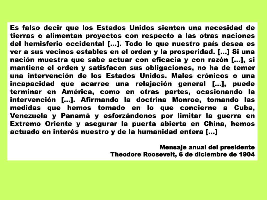 Es falso decir que los Estados Unidos sienten una necesidad de tierras o alimentan proyectos con respecto a las otras naciones del hemisferio occidental [...]. Todo lo que nuestro país desea es ver a sus vecinos estables en el orden y la prosperidad. [...] Si una nación muestra que sabe actuar con eficacia y con razón [...], si mantiene el orden y satisfacen sus obligaciones, no ha de temer una intervención de los Estados Unidos. Males crónicos o una incapacidad que acarree una relajación general [...], puede terminar en América, como en otras partes, ocasionando la intervención [...]. Afirmando la doctrina Monroe, tomando las medidas que hemos tomado en lo que concierne a Cuba, Venezuela y Panamá y esforzándonos por limitar la guerra en Extremo Oriente y asegurar la puerta abierta en China, hemos actuado en interés nuestro y de la humanidad entera [...]