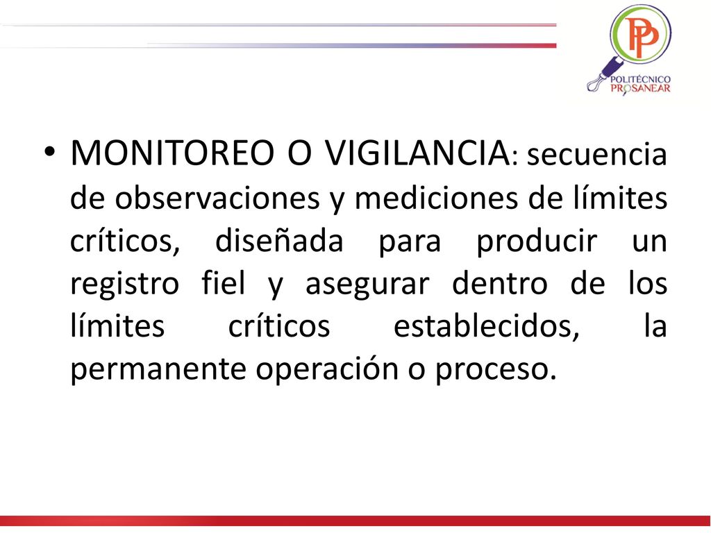 MONITOREO O VIGILANCIA: secuencia de observaciones y mediciones de límites críticos, diseñada para producir un registro fiel y asegurar dentro de los límites críticos establecidos, la permanente operación o proceso.