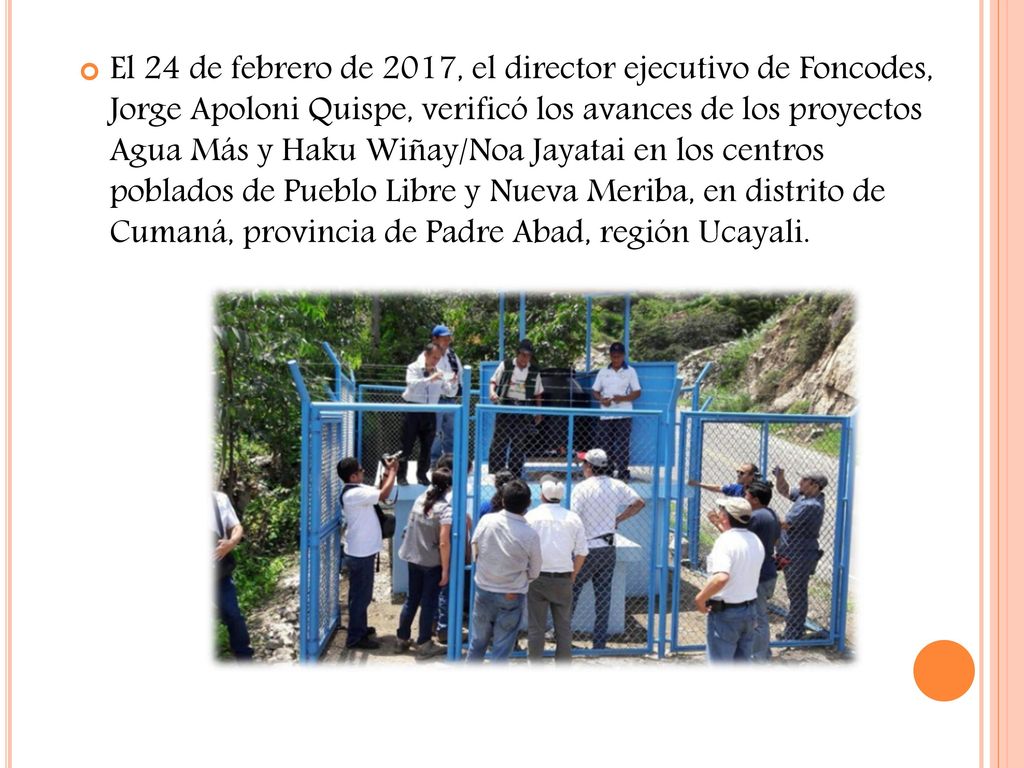 El 24 de febrero de 2017, el director ejecutivo de Foncodes, Jorge Apoloni Quispe, verificó los avances de los proyectos Agua Más y Haku Wiñay/Noa Jayatai en los centros poblados de Pueblo Libre y Nueva Meriba, en distrito de Cumaná, provincia de Padre Abad, región Ucayali.