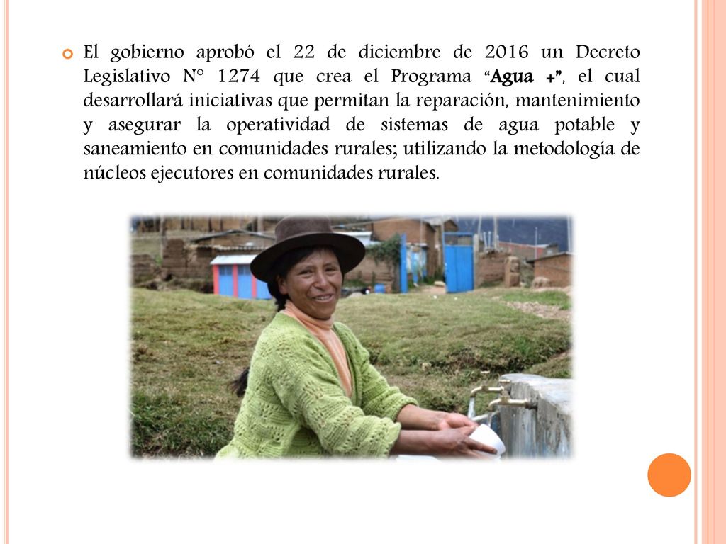 El gobierno aprobó el 22 de diciembre de 2016 un Decreto Legislativo N° 1274 que crea el Programa Agua + , el cual desarrollará iniciativas que permitan la reparación, mantenimiento y asegurar la operatividad de sistemas de agua potable y saneamiento en comunidades rurales; utilizando la metodología de núcleos ejecutores en comunidades rurales.