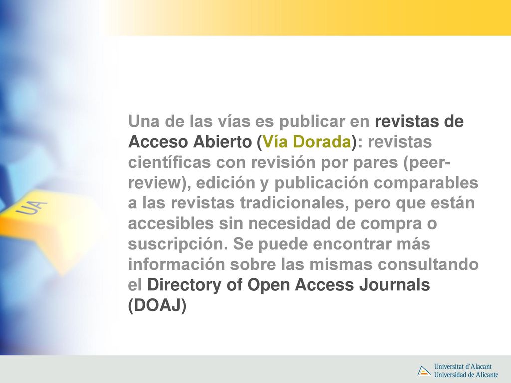 Una de las vías es publicar en revistas de Acceso Abierto (Vía Dorada): revistas científicas con revisión por pares (peer-review), edición y publicación comparables a las revistas tradicionales, pero que están accesibles sin necesidad de compra o suscripción.