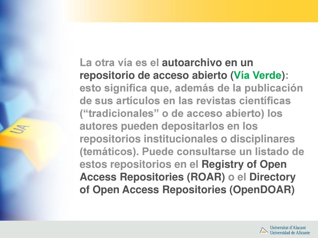 La otra vía es el autoarchivo en un repositorio de acceso abierto (Vía Verde): esto significa que, además de la publicación de sus artículos en las revistas científicas ( tradicionales o de acceso abierto) los autores pueden depositarlos en los repositorios institucionales o disciplinares (temáticos).