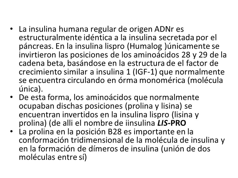 La insulina humana regular de origen ADNr es estructuralmente idéntica a la insulina secretada por el páncreas. En la insulina lispro (Humalog )únicamente se invirtieron las posiciones de los aminoácidos 28 y 29 de la cadena beta, basándose en la estructura de el factor de crecimiento similar a insulina 1 (IGF-1) que normalmente se encuentra circulando en órma monomérica (molécula única).