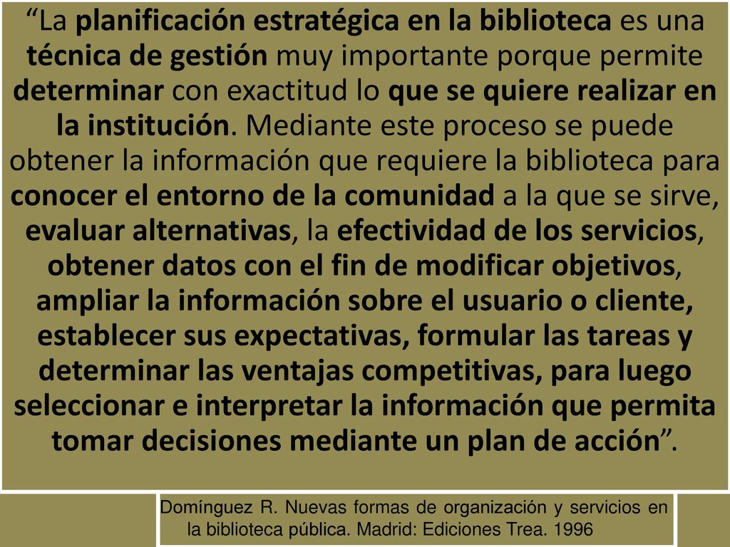 La planificación estratégica en la biblioteca es una técnica de gestión muy importante porque permite determinar con exactitud lo que se quiere realizar en la institución. Mediante este proceso se puede obtener la información que requiere la biblioteca para conocer el entorno de la comunidad a la que se sirve, evaluar alternativas, la efectividad de los servicios, obtener datos con el fin de modificar objetivos, ampliar la información sobre el usuario o cliente, establecer sus expectativas, formular las tareas y determinar las ventajas competitivas, para luego seleccionar e interpretar la información que permita tomar decisiones mediante un plan de acción .