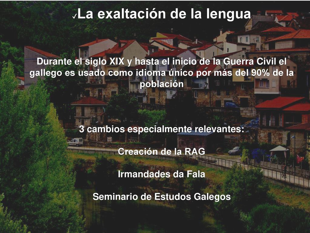 La exaltación de la lengua Durante el siglo XIX y hasta el inicio de la Guerra Civil el gallego es usado como idioma único por más del 90% de la población 3 cambios especialmente relevantes: Creación de la RAG Irmandades da Fala Seminario de Estudos Galegos