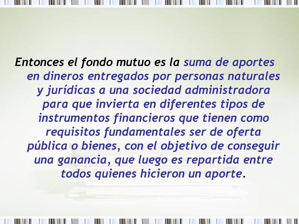 Entonces el fondo mutuo es la suma de aportes en dineros entregados por personas naturales y jurídicas a una sociedad administradora para que invierta en diferentes tipos de instrumentos financieros que tienen como requisitos fundamentales ser de oferta pública o bienes, con el objetivo de conseguir una ganancia, que luego es repartida entre todos quienes hicieron un aporte.