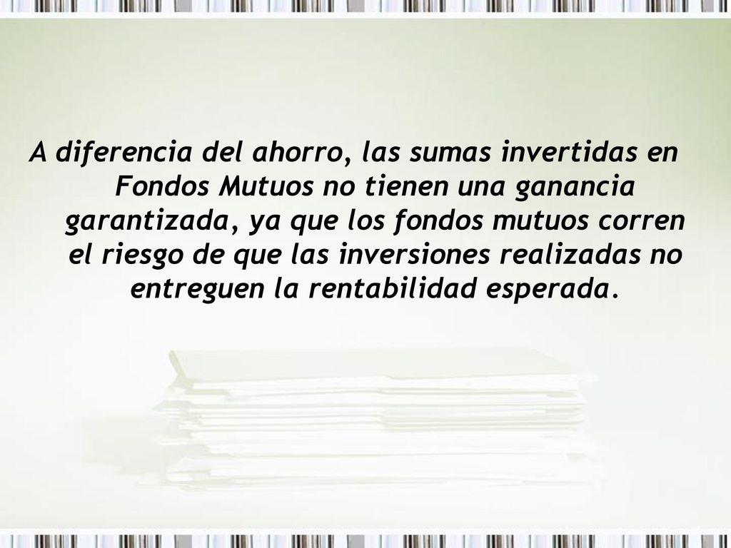 A diferencia del ahorro, las sumas invertidas en Fondos Mutuos no tienen una ganancia garantizada, ya que los fondos mutuos corren el riesgo de que las inversiones realizadas no entreguen la rentabilidad esperada.