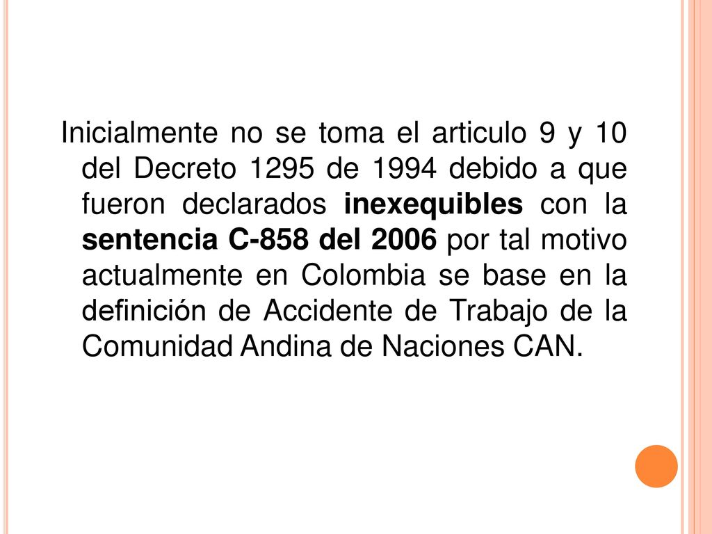 Inicialmente no se toma el articulo 9 y 10 del Decreto 1295 de 1994 debido a que fueron declarados inexequibles con la sentencia C-858 del 2006 por tal motivo actualmente en Colombia se base en la definición de Accidente de Trabajo de la Comunidad Andina de Naciones CAN.