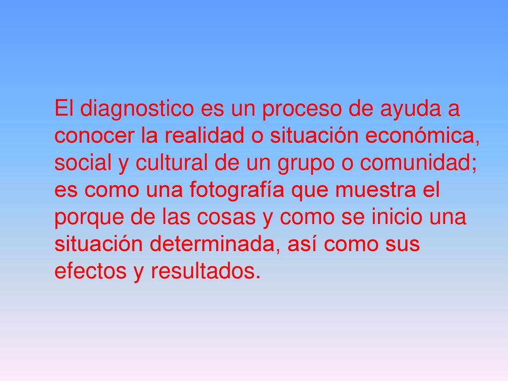 El diagnostico es un proceso de ayuda a conocer la realidad o situación económica, social y cultural de un grupo o comunidad; es como una fotografía que muestra el porque de las cosas y como se inicio una situación determinada, así como sus efectos y resultados.