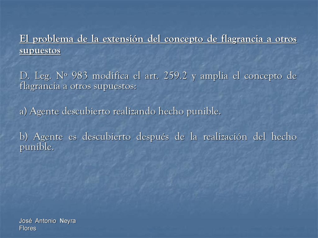 El problema de la extensión del concepto de flagrancia a otros supuestos D. Leg. Nº 983 modifica el art y amplia el concepto de flagrancia a otros supuestos: a) Agente descubierto realizando hecho punible. b) Agente es descubierto después de la realización del hecho punible.