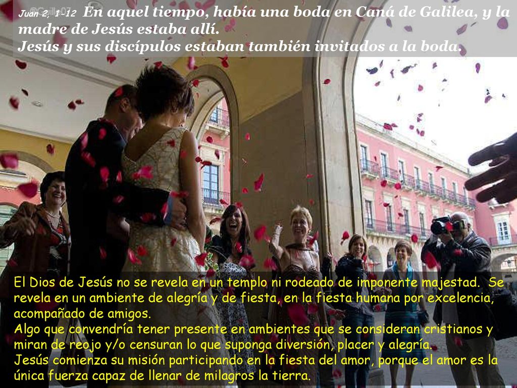 Juan 2, 1-12 En aquel tiempo, había una boda en Caná de Galilea, y la madre de Jesús estaba allí. Jesús y sus discípulos estaban también invitados a la boda.