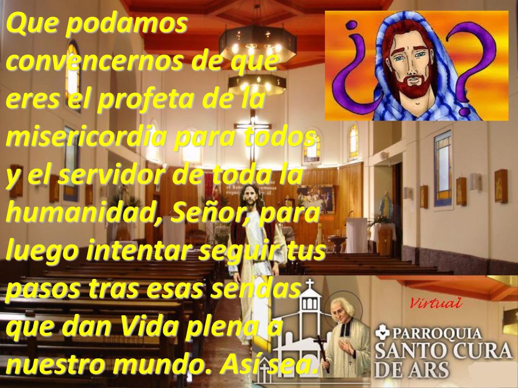 Que podamos convencernos de que eres el profeta de la misericordia para todos y el servidor de toda la humanidad, Señor, para luego intentar seguir tus pasos tras esas sendas que dan Vida plena a nuestro mundo.