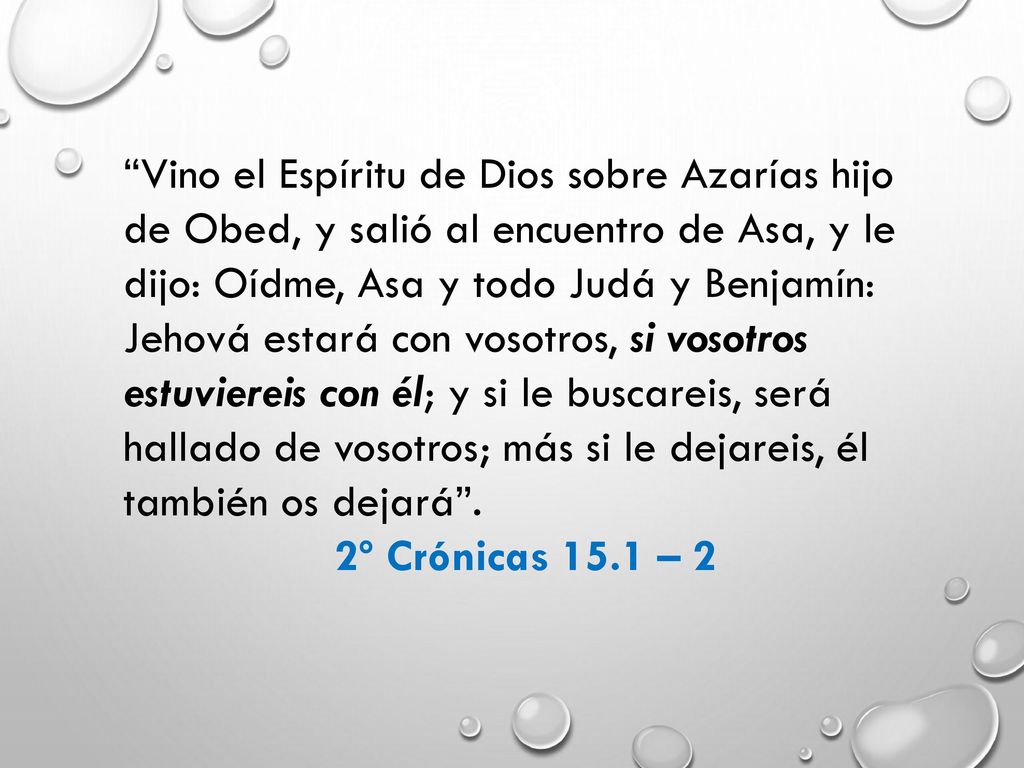 Vino el Espíritu de Dios sobre Azarías hijo de Obed, y salió al encuentro de Asa, y le dijo: Oídme, Asa y todo Judá y Benjamín: Jehová estará con vosotros, si vosotros estuviereis con él; y si le buscareis, será hallado de vosotros; más si le dejareis, él también os dejará .