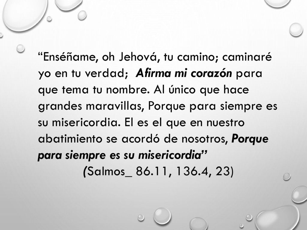 Enséñame, oh Jehová, tu camino; caminaré yo en tu verdad; Afirma mi corazón para que tema tu nombre. Al único que hace grandes maravillas, Porque para siempre es su misericordia. El es el que en nuestro abatimiento se acordó de nosotros, Porque para siempre es su misericordia