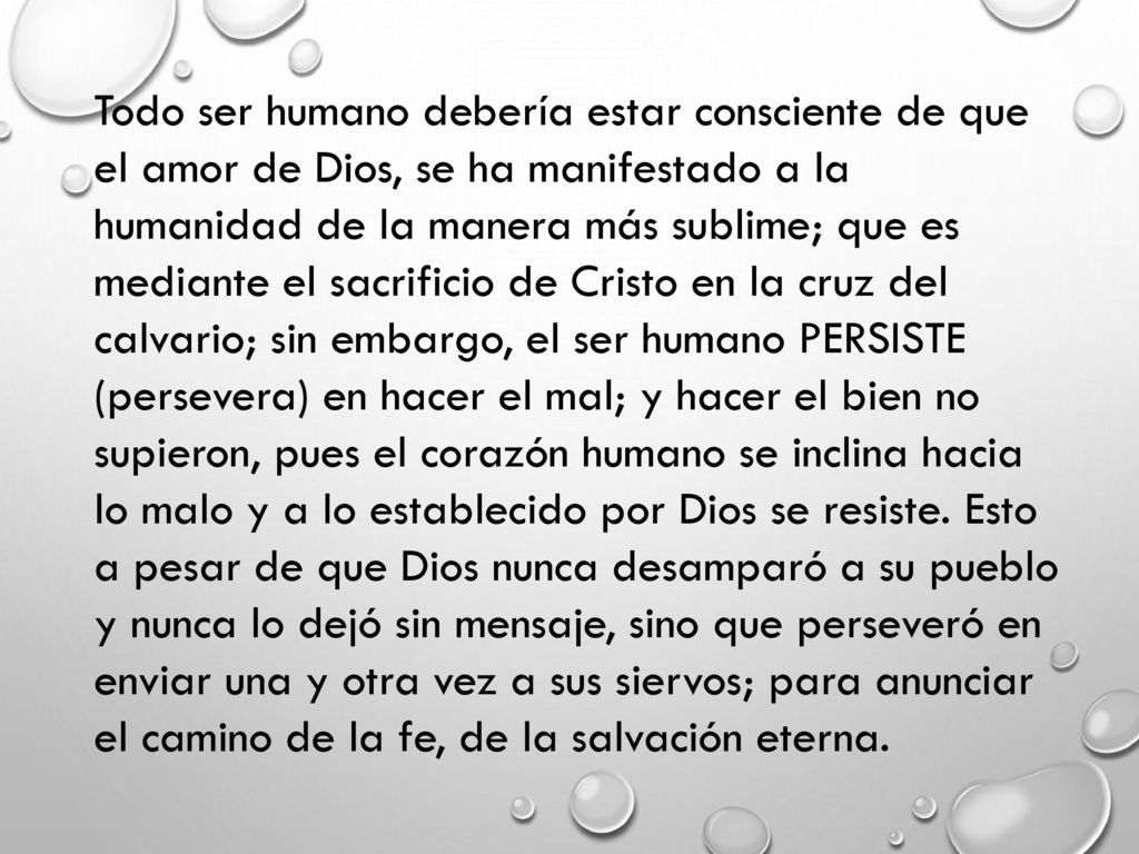 Todo ser humano debería estar consciente de que el amor de Dios, se ha manifestado a la humanidad de la manera más sublime; que es mediante el sacrificio de Cristo en la cruz del calvario; sin embargo, el ser humano PERSISTE (persevera) en hacer el mal; y hacer el bien no supieron, pues el corazón humano se inclina hacia lo malo y a lo establecido por Dios se resiste.