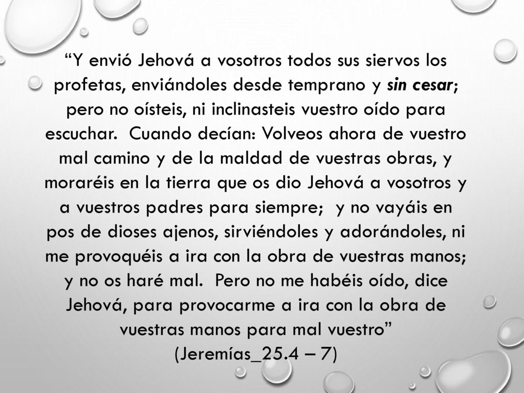 Y envió Jehová a vosotros todos sus siervos los profetas, enviándoles desde temprano y sin cesar; pero no oísteis, ni inclinasteis vuestro oído para escuchar. Cuando decían: Volveos ahora de vuestro mal camino y de la maldad de vuestras obras, y moraréis en la tierra que os dio Jehová a vosotros y a vuestros padres para siempre; y no vayáis en pos de dioses ajenos, sirviéndoles y adorándoles, ni me provoquéis a ira con la obra de vuestras manos; y no os haré mal. Pero no me habéis oído, dice Jehová, para provocarme a ira con la obra de vuestras manos para mal vuestro