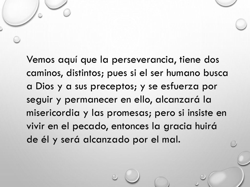 Vemos aquí que la perseverancia, tiene dos caminos, distintos; pues si el ser humano busca a Dios y a sus preceptos; y se esfuerza por seguir y permanecer en ello, alcanzará la misericordia y las promesas; pero si insiste en vivir en el pecado, entonces la gracia huirá de él y será alcanzado por el mal.