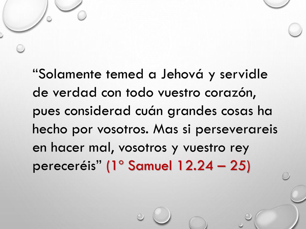 Solamente temed a Jehová y servidle de verdad con todo vuestro corazón, pues considerad cuán grandes cosas ha hecho por vosotros.