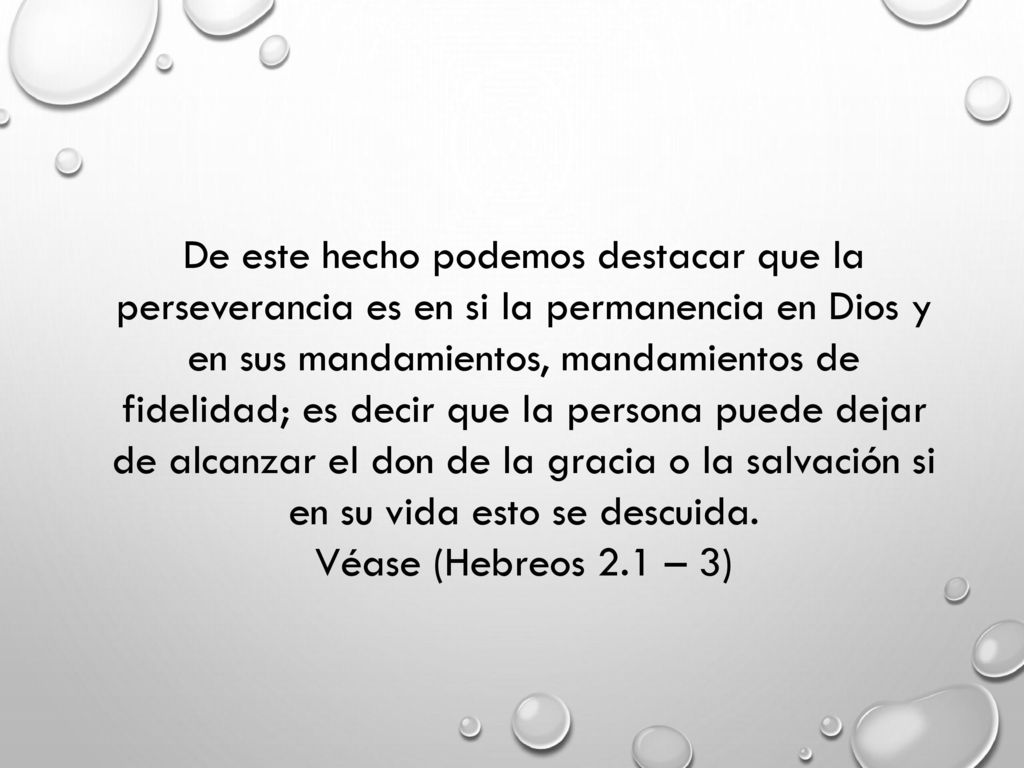 De este hecho podemos destacar que la perseverancia es en si la permanencia en Dios y en sus mandamientos, mandamientos de fidelidad; es decir que la persona puede dejar de alcanzar el don de la gracia o la salvación si en su vida esto se descuida.