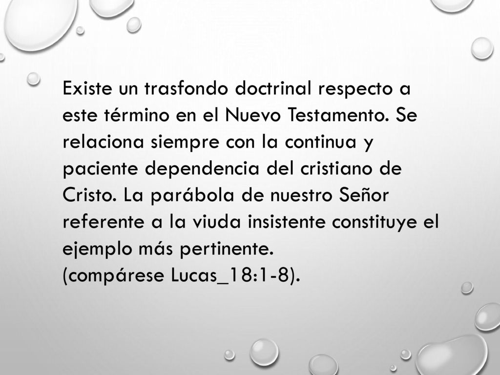 Existe un trasfondo doctrinal respecto a este término en el Nuevo Testamento. Se relaciona siempre con la continua y paciente dependencia del cristiano de Cristo. La parábola de nuestro Señor referente a la viuda insistente constituye el ejemplo más pertinente.