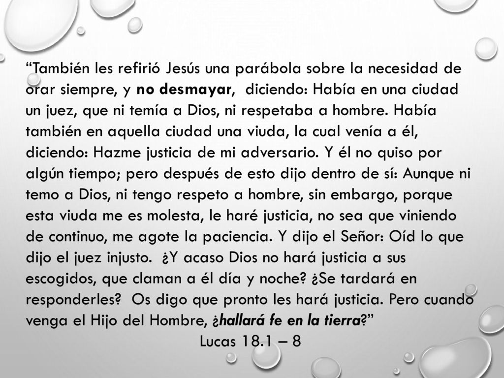 También les refirió Jesús una parábola sobre la necesidad de orar siempre, y no desmayar, diciendo: Había en una ciudad un juez, que ni temía a Dios, ni respetaba a hombre. Había también en aquella ciudad una viuda, la cual venía a él, diciendo: Hazme justicia de mi adversario. Y él no quiso por algún tiempo; pero después de esto dijo dentro de sí: Aunque ni temo a Dios, ni tengo respeto a hombre, sin embargo, porque esta viuda me es molesta, le haré justicia, no sea que viniendo de continuo, me agote la paciencia. Y dijo el Señor: Oíd lo que dijo el juez injusto. ¿Y acaso Dios no hará justicia a sus escogidos, que claman a él día y noche ¿Se tardará en responderles Os digo que pronto les hará justicia. Pero cuando venga el Hijo del Hombre, ¿hallará fe en la tierra