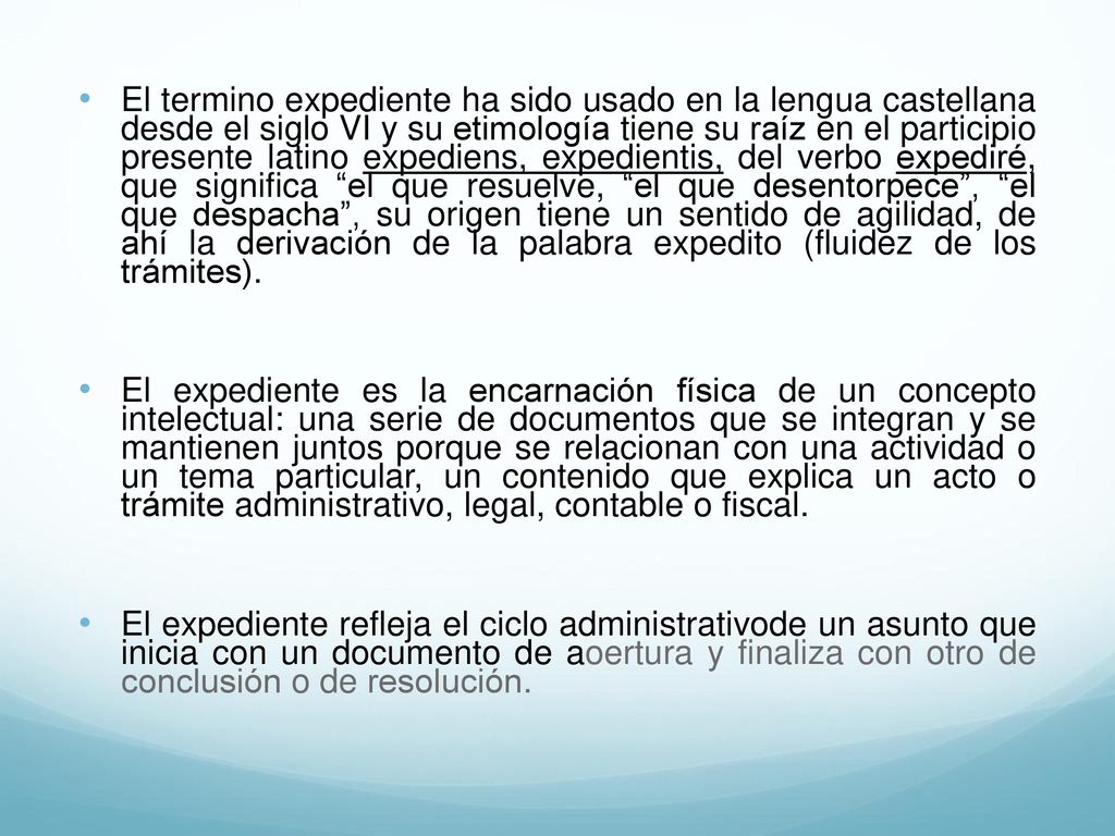 El termino expediente ha sido usado en la lengua castellana desde el siglo VI y su etimología tiene su raíz en el participio presente latino expediens, expedientis, del verbo expediré, que significa el que resuelve, el que desentorpece , el que despacha , su origen tiene un sentido de agilidad, de ahí la derivación de la palabra expedito (fluidez de los trámites).