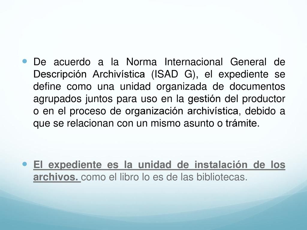 De acuerdo a la Norma Internacional General de Descripción Archivística (ISAD G), el expediente se define como una unidad organizada de documentos agrupados juntos para uso en la gestión del productor o en el proceso de organización archivística, debido a que se relacionan con un mismo asunto o trámite.