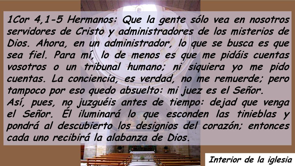 1Cor 4,1-5 Hermanos: Que la gente sólo vea en nosotros servidores de Cristo y administradores de los misterios de Dios. Ahora, en un administrador, lo que se busca es que sea fiel. Para mí, lo de menos es que me pidáis cuentas vosotros o un tribunal humano; ni siquiera yo me pido cuentas. La conciencia, es verdad, no me remuerde; pero tampoco por eso quedo absuelto: mi juez es el Señor.