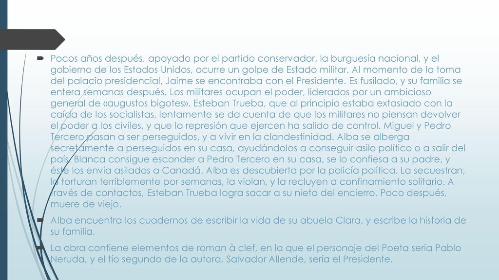 Pocos años después, apoyado por el partido conservador, la burguesía nacional, y el gobierno de los Estados Unidos, ocurre un golpe de Estado militar. Al momento de la toma del palacio presidencial, Jaime se encontraba con el Presidente. Es fusilado, y su familia se entera semanas después. Los militares ocupan el poder, liderados por un ambicioso general de «augustos bigotes». Esteban Trueba, que al principio estaba extasiado con la caída de los socialistas, lentamente se da cuenta de que los militares no piensan devolver el poder a los civiles, y que la represión que ejercen ha salido de control. Miguel y Pedro Tercero pasan a ser perseguidos, y a vivir en la clandestinidad. Alba se alberga secretamente a perseguidos en su casa, ayudándolos a conseguir asilo político o a salir del país. Blanca consigue esconder a Pedro Tercero en su casa, se lo confiesa a su padre, y éste los envía asilados a Canadá. Alba es descubierta por la policía política. La secuestran, la torturan terriblemente por semanas, la violan, y la recluyen a confinamiento solitario. A través de contactos, Esteban Trueba logra sacar a su nieta del encierro. Poco después, muere de viejo.