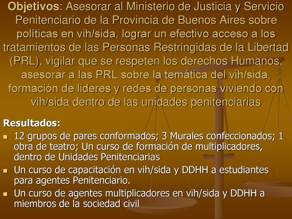 Objetivos: Asesorar al Ministerio de Justicia y Servicio Penitenciario de la Provincia de Buenos Aires sobre políticas en vih/sida, lograr un efectivo acceso a los tratamientos de las Personas Restringidas de la Libertad (PRL), vigilar que se respeten los derechos Humanos, asesorar a las PRL sobre la temática del vih/sida, formación de lideres y redes de personas viviendo con vih/sida dentro de las unidades penitenciarias