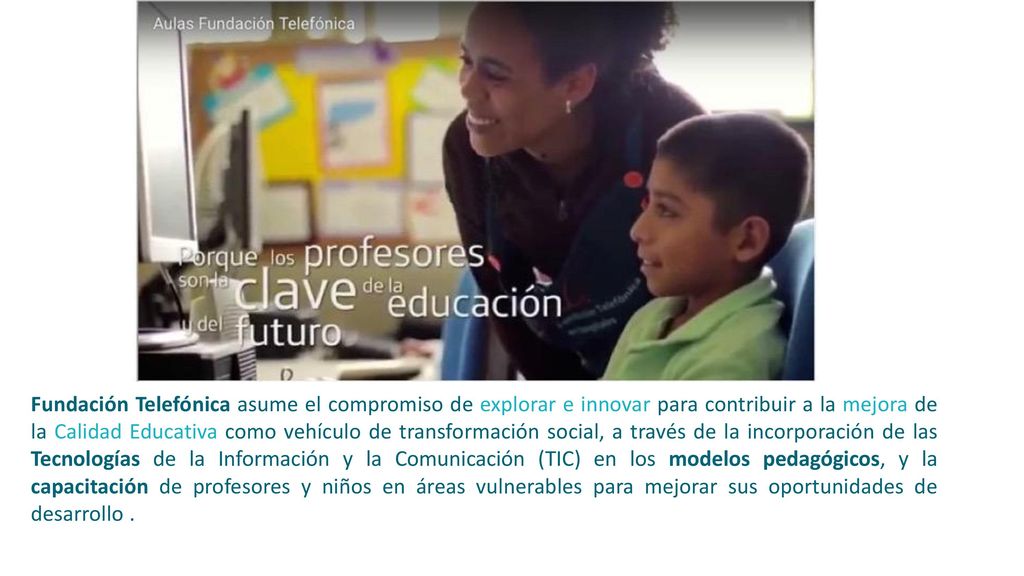 Fundación Telefónica asume el compromiso de explorar e innovar para contribuir a la mejora de la Calidad Educativa como vehículo de transformación social, a través de la incorporación de las Tecnologías de la Información y la Comunicación (TIC) en los modelos pedagógicos, y la capacitación de profesores y niños en áreas vulnerables para mejorar sus oportunidades de desarrollo .
