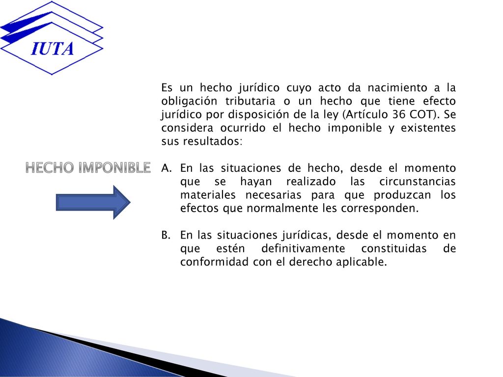 Es un hecho jurídico cuyo acto da nacimiento a la obligación tributaria o un hecho que tiene efecto jurídico por disposición de la ley (Artículo 36 COT). Se considera ocurrido el hecho imponible y existentes sus resultados: