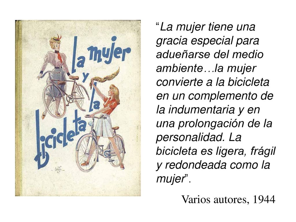 La mujer tiene una gracia especial para adueñarse del medio ambiente…la mujer convierte a la bicicleta en un complemento de la indumentaria y en una prolongación de la personalidad. La bicicleta es ligera, frágil y redondeada como la mujer .