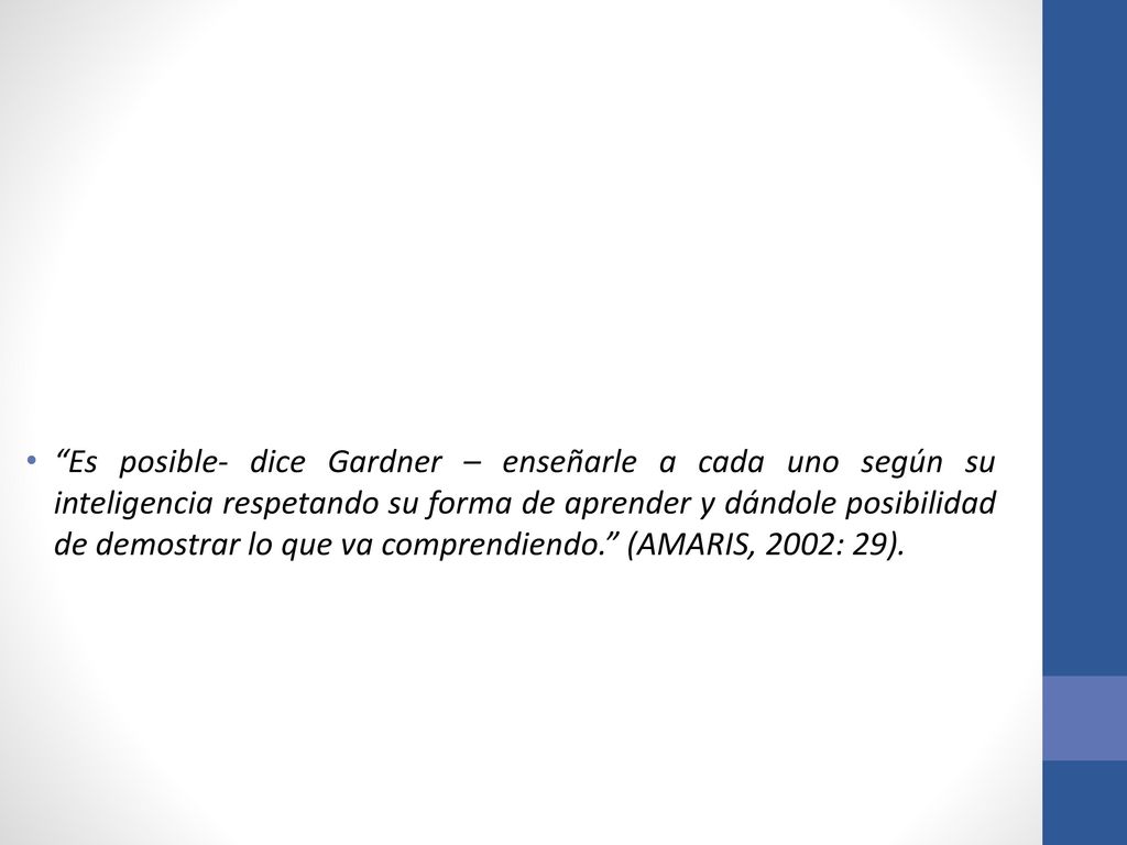 Es posible- dice Gardner – enseñarle a cada uno según su inteligencia respetando su forma de aprender y dándole posibilidad de demostrar lo que va comprendiendo. (AMARIS, 2002: 29).